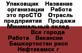 Упаковщик › Название организации ­ Работа-это проСТО › Отрасль предприятия ­ Продажи › Минимальный оклад ­ 23 500 - Все города Работа » Вакансии   . Башкортостан респ.,Нефтекамск г.